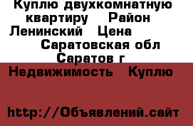 Куплю двухкомнатную квартиру. › Район ­ Ленинский › Цена ­ 1 800 000 - Саратовская обл., Саратов г. Недвижимость » Куплю   